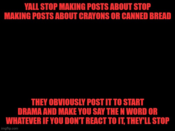 YALL STOP MAKING POSTS ABOUT STOP MAKING POSTS ABOUT CRAYONS OR CANNED BREAD; THEY OBVIOUSLY POST IT TO START DRAMA AND MAKE YOU SAY THE N WORD OR WHATEVER IF YOU DON'T REACT TO IT, THEY'LL STOP | made w/ Imgflip meme maker