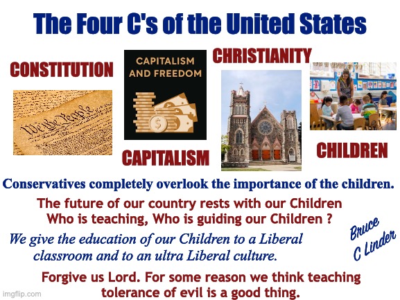 Four C's of America | The Four C's of the United States; CHRISTIANITY; CONSTITUTION; CHILDREN; CAPITALISM; Conservatives completely overlook the importance of the children. The future of our country rests with our Children
Who is teaching, Who is guiding our Children ? Bruce
C Linder; We give the education of our Children to a Liberal
classroom and to an ultra Liberal culture. Forgive us Lord. For some reason we think teaching
tolerance of evil is a good thing. | image tagged in constitutionalism,capitalism,christianity,children,liberals,conservatives | made w/ Imgflip meme maker