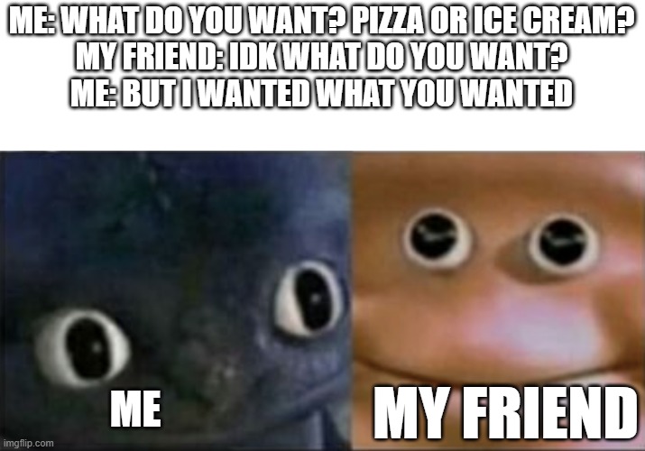 dam | ME: WHAT DO YOU WANT? PIZZA OR ICE CREAM?
MY FRIEND: IDK WHAT DO YOU WANT?
ME: BUT I WANTED WHAT YOU WANTED; ME; MY FRIEND | image tagged in blank stare dragon | made w/ Imgflip meme maker