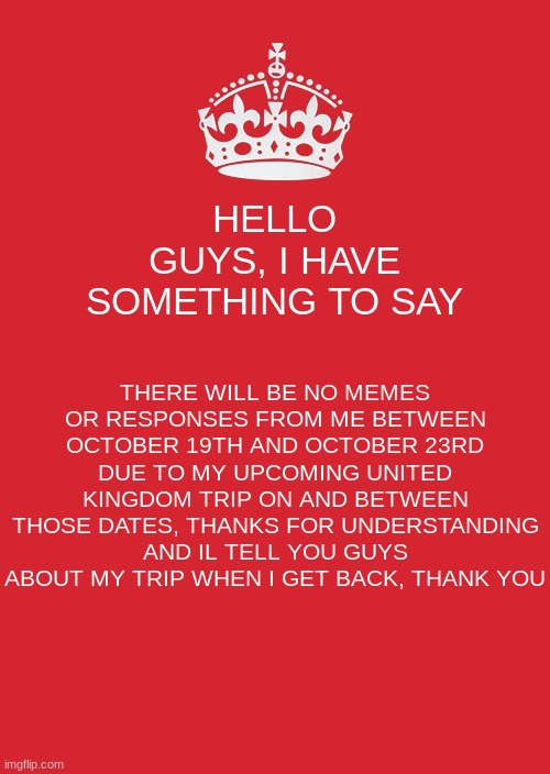 An important announcement from Me | HELLO GUYS, I HAVE SOMETHING TO SAY; THERE WILL BE NO MEMES OR RESPONSES FROM ME BETWEEN OCTOBER 19TH AND OCTOBER 23RD DUE TO MY UPCOMING UNITED KINGDOM TRIP ON AND BETWEEN THOSE DATES, THANKS FOR UNDERSTANDING AND IL TELL YOU GUYS ABOUT MY TRIP WHEN I GET BACK, THANK YOU | image tagged in memes,keep calm and carry on red | made w/ Imgflip meme maker