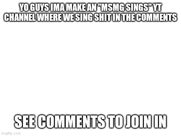 YO GUYS IMA MAKE AN "MSMG SINGS" YT CHANNEL WHERE WE SING SHIT IN THE COMMENTS; SEE COMMENTS TO JOIN IN | made w/ Imgflip meme maker