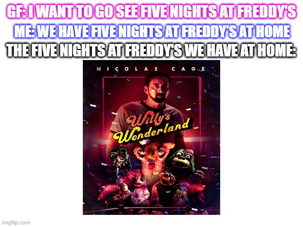 But we have it at home! | GF: I WANT TO GO SEE FIVE NIGHTS AT FREDDY'S; ME: WE HAVE FIVE NIGHTS AT FREDDY'S AT HOME; THE FIVE NIGHTS AT FREDDY'S WE HAVE AT HOME: | image tagged in film,funny meme | made w/ Imgflip meme maker