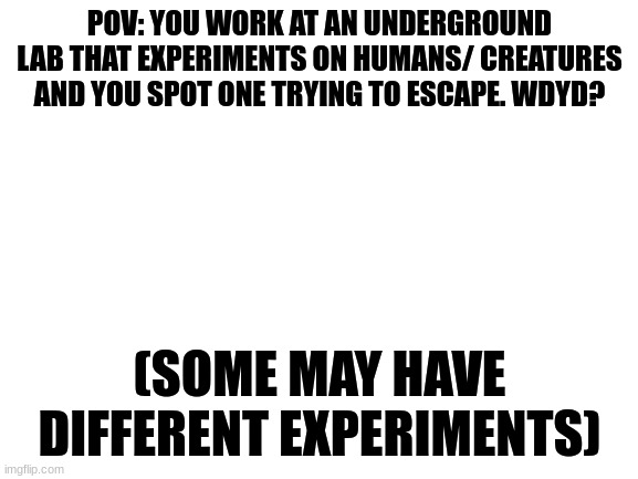 Rules in tags | POV: YOU WORK AT AN UNDERGROUND LAB THAT EXPERIMENTS ON HUMANS/ CREATURES AND YOU SPOT ONE TRYING TO ESCAPE. WDYD? (SOME MAY HAVE DIFFERENT EXPERIMENTS) | image tagged in your allowed to help them escape,no joke,no erp/romance | made w/ Imgflip meme maker