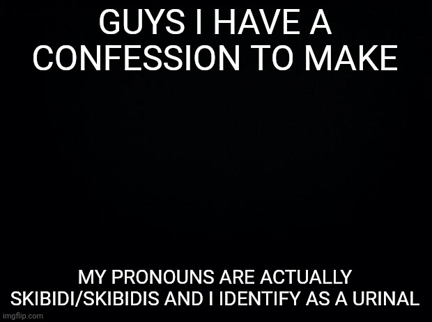 If this gets 20 upvotes I'll add this to my bio | GUYS I HAVE A CONFESSION TO MAKE; MY PRONOUNS ARE ACTUALLY SKIBIDI/SKIBIDIS AND I IDENTIFY AS A URINAL | image tagged in black background | made w/ Imgflip meme maker