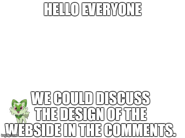 I will comment some design suggestions already. Does it have a name already? I am relatively good at logo design. | HELLO EVERYONE; WE COULD DISCUSS THE DESIGN OF THE WEBSIDE IN THE COMMENTS. | image tagged in blank | made w/ Imgflip meme maker