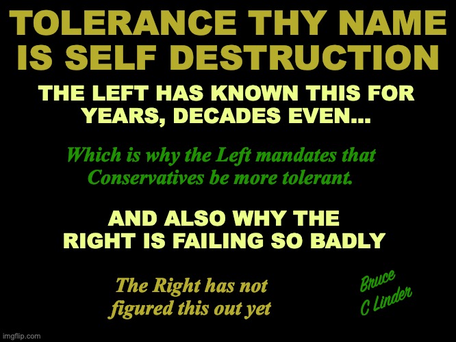 They Name is Self Destruction | TOLERANCE THY NAME IS SELF DESTRUCTION; THE LEFT HAS KNOWN THIS FOR
YEARS, DECADES EVEN... Which is why the Left mandates that
Conservatives be more tolerant. AND ALSO WHY THE RIGHT IS FAILING SO BADLY; The Right has not figured this out yet; Bruce C Linder | image tagged in tolerance,self destruction,liberals,conservative,politics,culture | made w/ Imgflip meme maker