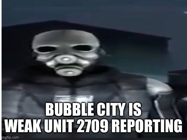 BUBBLE CITY IS WEAK UNIT 2709 REPORTING | image tagged in e | made w/ Imgflip meme maker
