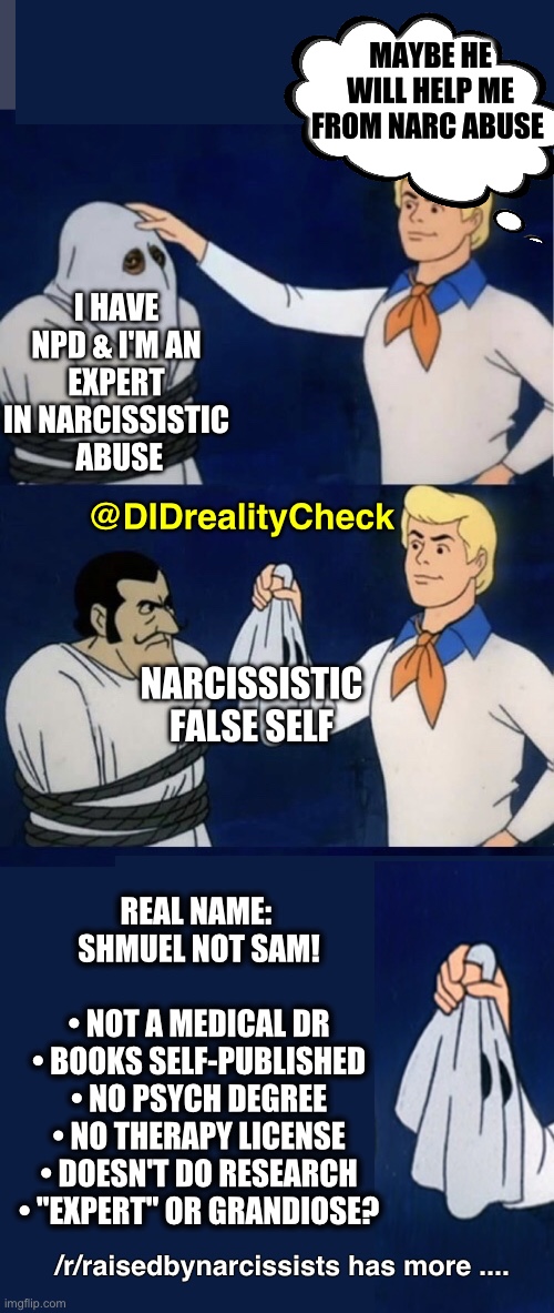 Narcissistic abuse: when the truth is called a smear campaign. | MAYBE HE WILL HELP ME FROM NARC ABUSE; I HAVE NPD & I'M AN
EXPERT IN NARCISSISTIC
 ABUSE; @DIDrealityCheck; NARCISSISTIC
FALSE SELF; REAL NAME: 
SHMUEL NOT SAM!
 
• NOT A MEDICAL DR
• BOOKS SELF-PUBLISHED
• NO PSYCH DEGREE
• NO THERAPY LICENSE
• DOESN'T DO RESEARCH
• "EXPERT" OR GRANDIOSE? /r/raisedbynarcissists has more .... | image tagged in scooby do unmask 3 - mask vs reality,narcissistic abuse,sam vaknin,narc abuse | made w/ Imgflip meme maker