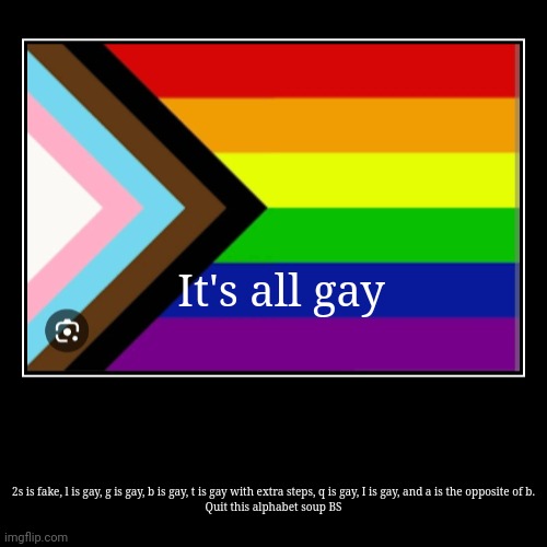 quit it with the alphabet soup nonsense, it's all gay | It's all gay | 2s is fake, l is gay, g is gay, b is gay, t is gay with extra steps, q is gay, I is gay, and a is the opposite of b.

Quit th | image tagged in funny,demotivationals | made w/ Imgflip demotivational maker