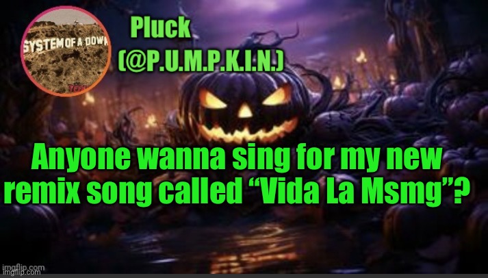 P.U.M.P.K.I.N. announcement (thanks corpse) | Anyone wanna sing for my new remix song called “Vida La Msmg”? | image tagged in p u m p k i n announcement thanks corpse | made w/ Imgflip meme maker