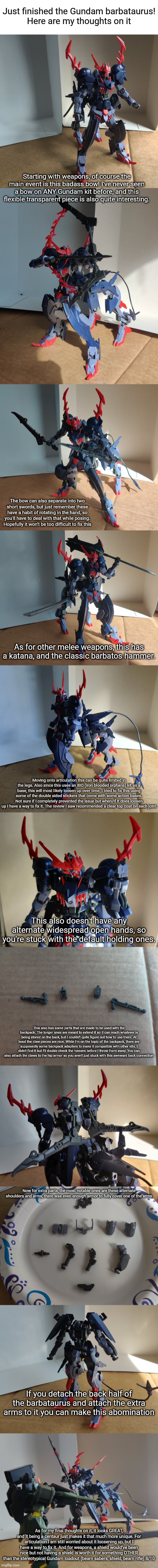 I was looking at this back when I built the ver. ka, would've been 50 dollars if I got it back then and I got it for 30 at hobby | Just finished the Gundam barbataurus!
Here are my thoughts on it; Starting with weapons, of course the main event is this badass bow! I've never seen a bow on ANY Gundam kit before, and this flexible transparent piece is also quite interesting. The bow can also separate into two short swords, but just remember these have a habit of rotating in the hand, so you'll have to deal with that while posing. Hopefully it won't be too difficult to fix this; As for other melee weapons, this has a katana, and the classic barbatos hammer. Moving onto articulation this can be quite limited in the legs. Also since this uses an IBO (iron blooded orphans) kit as a base, this will most likely loosen up over time. I tried to fix this using some of the double sided stickers that come with some action bases. Not sure if I completely prevented the issue but when/if it does loosen up I have a way to fix it. The review I saw recommended a clear top coat on each joint; This also doesn't have any alternate widespread open hands, so you're stuck with the default holding ones. This also has some parts that are made to be used with the backpack. The longer ones are meant to extend it so it can reach whatever is being stored on the back, but I couldn't quite figure out how to use them. At least the claw pieces are nice. While I'm on the topic of the backpack, there are supposedly some backpack adapters to make it compatible with other kits. I didn't find it but I'll double check the runners before I throw them away. You can also attach the claws to the hip armor so you aren't just stuck with this awkward back connection; Now for extra parts, the most notable ones are these alternate shoulders and arms, there was even enough armor to fully cover one of the arms; If you detach the back half of the barbataurus and attach the extra arms to it you can make this abomination; As for my final thoughts on it, it looks GREAT, and it being a centaur just makes it that much more unique. For articulation I am still worried about it loosening up, but I have a way to fix it. And for weapons, a shield would've been nice but not having a shield is worth it for something OTHER than the stereotypical Gundam loadout (beam sabers, shield, beam rifle) 8/10 | image tagged in blank white template | made w/ Imgflip meme maker