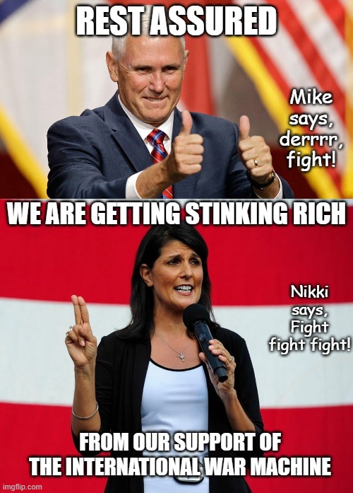A vote for us is a vote for war and an increase in our stock portfolios...oh yeah and your sons die. | REST ASSURED; Mike says, derrrr, fight! WE ARE GETTING STINKING RICH; Nikki says, Fight fight fight! FROM OUR SUPPORT OF THE INTERNATIONAL WAR MACHINE | image tagged in mike pence for president,nikki haley | made w/ Imgflip meme maker