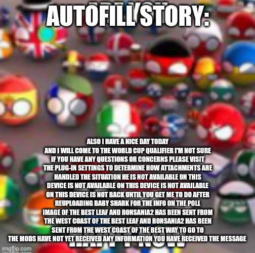 Countryballs | AUTOFILL STORY:; ALSO I HAVE A NICE DAY TODAY AND I WILL COME TO THE WORLD CUP QUALIFIER I'M NOT SURE IF YOU HAVE ANY QUESTIONS OR CONCERNS PLEASE VISIT THE PLUG-IN SETTINGS TO DETERMINE HOW ATTACHMENTS ARE HANDLED THE SITUATION HE IS NOT AVAILABLE ON THIS DEVICE IS NOT AVAILABLE ON THIS DEVICE IS NOT AVAILABLE ON THIS DEVICE IS NOT BACK UNTIL YOU GET ME TO DO AFTER REUPLOADING BABY SHARK FOR THE INFO ON THE POLL IMAGE OF THE BEST LEAF AND RONSANIA2 HAS BEEN SENT FROM THE WEST COAST OF THE BEST LEAF AND RONSANIA2 HAS BEEN SENT FROM THE WEST COAST OF THE BEST WAY TO GO TO THE MODS HAVE NOT YET RECEIVED ANY INFORMATION YOU HAVE RECEIVED THE MESSAGE | image tagged in countryballs | made w/ Imgflip meme maker