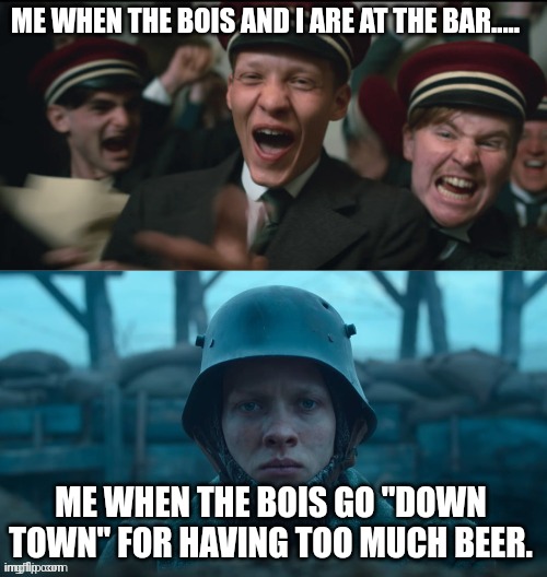 All Quiet On The Western Front | ME WHEN THE BOIS AND I ARE AT THE BAR..... ME WHEN THE BOIS GO "DOWN TOWN" FOR HAVING TOO MUCH BEER. | image tagged in all quiet on the western front | made w/ Imgflip meme maker