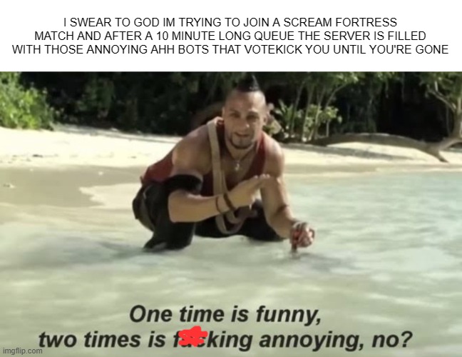 AAAAAAAAAAAAAAAAAA | I SWEAR TO GOD IM TRYING TO JOIN A SCREAM FORTRESS MATCH AND AFTER A 10 MINUTE LONG QUEUE THE SERVER IS FILLED WITH THOSE ANNOYING AHH BOTS THAT VOTEKICK YOU UNTIL YOU'RE GONE | image tagged in one time is funny two times is annoying | made w/ Imgflip meme maker