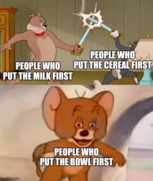 I can't think of a title. | PEOPLE WHO PUT THE CEREAL FIRST; PEOPLE WHO PUT THE MILK FIRST; PEOPLE WHO PUT THE BOWL FIRST | image tagged in tom and spike fighting | made w/ Imgflip meme maker