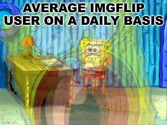 . | AVERAGE IMGFLIP USER ON A DAILY BASIS | image tagged in spongebob screaming inside | made w/ Imgflip meme maker