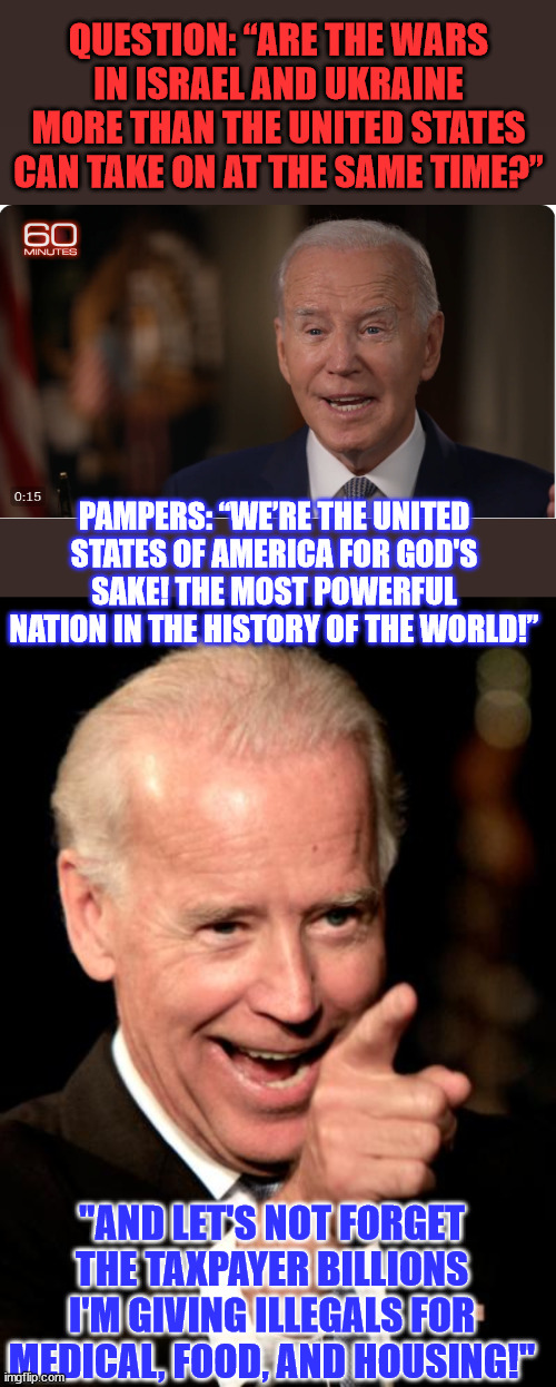 Biden: "It's ok... it's only taxpayer money" | QUESTION: “ARE THE WARS IN ISRAEL AND UKRAINE MORE THAN THE UNITED STATES CAN TAKE ON AT THE SAME TIME?”; PAMPERS: “WE’RE THE UNITED STATES OF AMERICA FOR GOD'S SAKE! THE MOST POWERFUL NATION IN THE HISTORY OF THE WORLD!”; "AND LET'S NOT FORGET THE TAXPAYER BILLIONS I'M GIVING ILLEGALS FOR MEDICAL, FOOD, AND HOUSING!" | image tagged in memes,smilin biden,impeach,criminal,joe biden | made w/ Imgflip meme maker