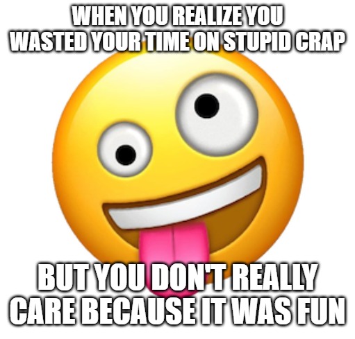 WHEN YOU REALIZE YOU WASTED YOUR TIME ON STUPID CRAP; BUT YOU DON'T REALLY CARE BECAUSE IT WAS FUN | image tagged in whacky and silly | made w/ Imgflip meme maker