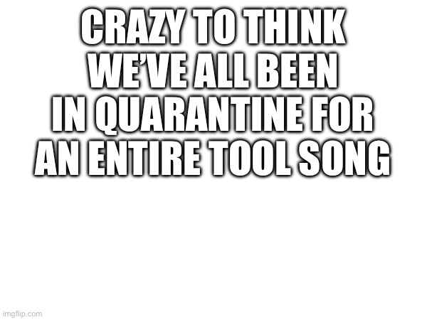 TOOL songs are pretty long though | CRAZY TO THINK WE’VE ALL BEEN IN QUARANTINE FOR AN ENTIRE TOOL SONG | image tagged in tool,heavy metal | made w/ Imgflip meme maker