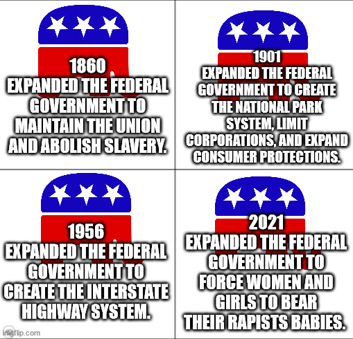 my how things changed. For the worse. | 1901
EXPANDED THE FEDERAL GOVERNMENT TO CREATE THE NATIONAL PARK SYSTEM, LIMIT CORPORATIONS, AND EXPAND CONSUMER PROTECTIONS. 1860
EXPANDED THE FEDERAL GOVERNMENT TO MAINTAIN THE UNION AND ABOLISH SLAVERY. 2021
EXPANDED THE FEDERAL GOVERNMENT TO FORCE WOMEN AND GIRLS TO BEAR THEIR RAPISTS BABIES. 1956
EXPANDED THE FEDERAL GOVERNMENT TO CREATE THE INTERSTATE HIGHWAY SYSTEM. | image tagged in 4 panel blank 1 1 | made w/ Imgflip meme maker