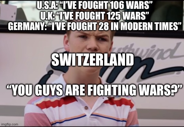 You Guys are Getting Paid | U.S.A: “I’VE FOUGHT 106 WARS”
U.K: “I’VE FOUGHT 125 WARS”
GERMANY: “I’VE FOUGHT 28 IN MODERN TIMES”; SWITZERLAND; “YOU GUYS ARE FIGHTING WARS?” | image tagged in you guys are getting paid | made w/ Imgflip meme maker