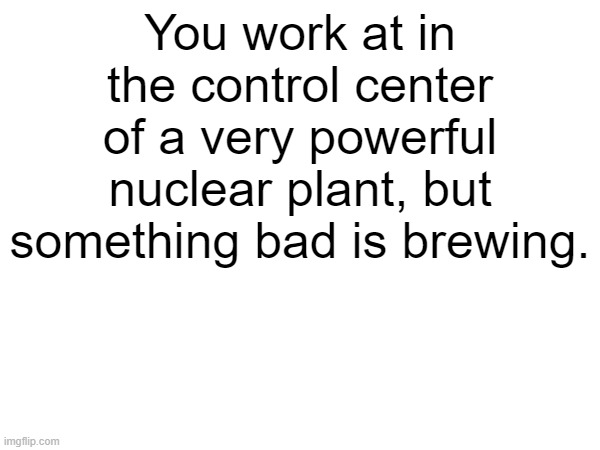 idea i had | You work at in the control center of a very powerful nuclear plant, but something bad is brewing. | made w/ Imgflip meme maker