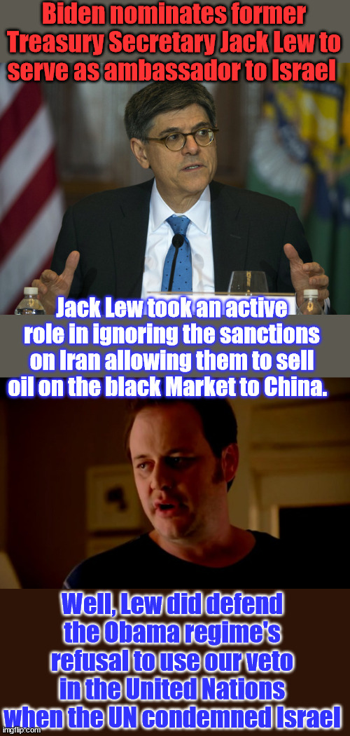 This how democrats treat our allies... | Biden nominates former Treasury Secretary Jack Lew to serve as ambassador to Israel; Jack Lew took an active role in ignoring the sanctions on Iran allowing them to sell oil on the black Market to China. Well, Lew did defend the Obama regime's refusal to use our veto in the United Nations when the UN condemned Israel | image tagged in jake from state farm,corrupt,joe biden,israel,haters | made w/ Imgflip meme maker