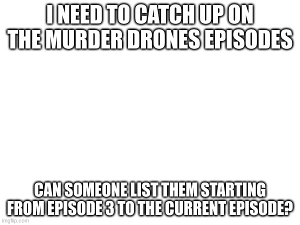 please | I NEED TO CATCH UP ON THE MURDER DRONES EPISODES; CAN SOMEONE LIST THEM STARTING FROM EPISODE 3 TO THE CURRENT EPISODE? | image tagged in please | made w/ Imgflip meme maker