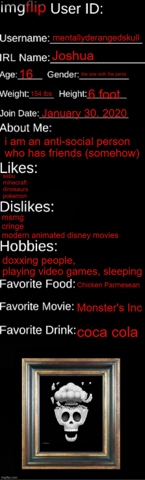imgflip ID Card | mentallyderangedskull; Joshua; 16; the one with the penis; 154 lbs; 6 foot; January 30, 2020; i am an anti-social person who has friends (somehow); ssbu
minecraft
dinosaurs
pokemon; msmg
cringe
modern animated disney movies; doxxing people, playing video games, sleeping; Chicken Parmesean; Monster's Inc; coca cola | image tagged in imgflip id card | made w/ Imgflip meme maker