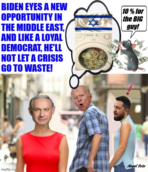 biden sees another opportunity in israel besides ukraine | BIDEN EYES A NEW
OPPORTUNITY IN
THE MIDDLE EAST,
AND LIKE A LOYAL
DEMOCRAT, HE'LL
NOT LET A CRISIS
GO TO WASTE! 10 % for
the BIG
guy! Angel Soto | image tagged in joe biden,netanyahu,zelensky,israel,ukraine,money laundering | made w/ Imgflip meme maker