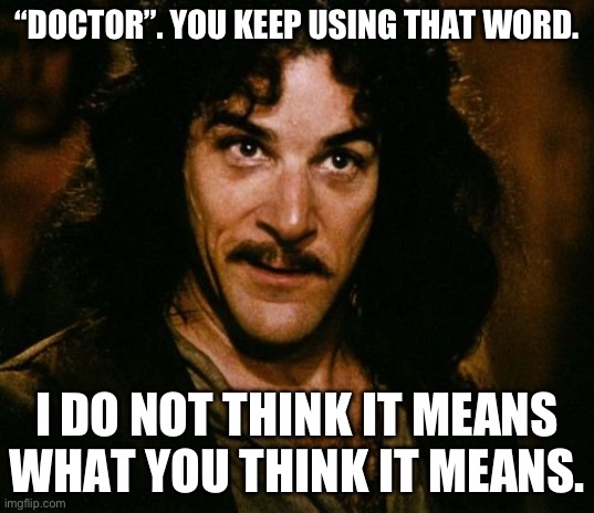 You call yourself a Dr, without qualifications? | “DOCTOR”. YOU KEEP USING THAT WORD. I DO NOT THINK IT MEANS WHAT YOU THINK IT MEANS. | image tagged in you keep using that word,doctor who | made w/ Imgflip meme maker