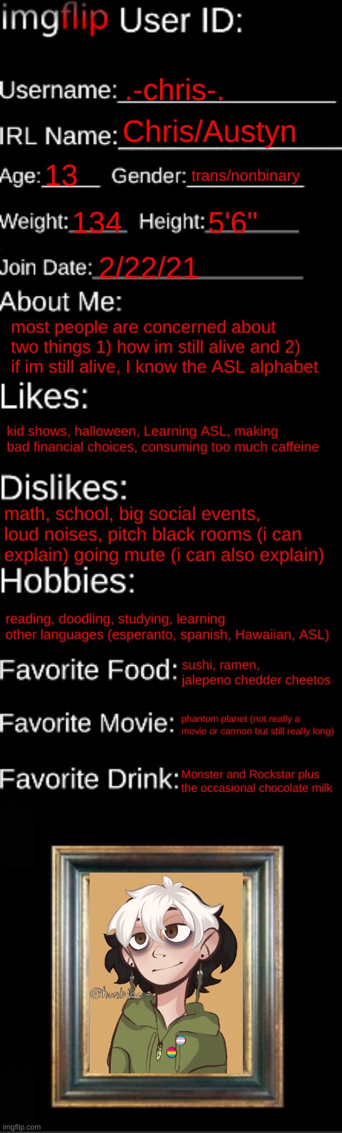 imgflip ID Card | .-chris-. Chris/Austyn; 13; trans/nonbinary; 134; 5'6"; 2/22/21; most people are concerned about two things 1) how im still alive and 2) if im still alive, I know the ASL alphabet; kid shows, halloween, Learning ASL, making bad financial choices, consuming too much caffeine; math, school, big social events, loud noises, pitch black rooms (i can explain) going mute (i can also explain); reading, doodling, studying, learning other languages (esperanto, spanish, Hawaiian, ASL); sushi, ramen, jalepeno chedder cheetos; phantom planet (not really a movie or cannon but still really long); Monster and Rockstar plus the occasional chocolate milk | image tagged in imgflip id card | made w/ Imgflip meme maker