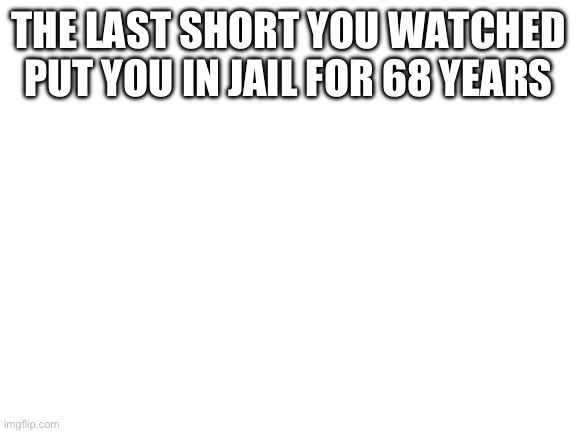 Idk I just wanna see ppls reactions | THE LAST SHORT YOU WATCHED PUT YOU IN JAIL FOR 68 YEARS | image tagged in blank white template | made w/ Imgflip meme maker