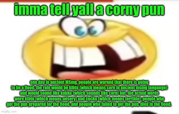 Happy yet cursed | imma tell yall a corny pun; one day in ancient MSmg, people are warned that there is going to be a flood. the rain would be kibtu (which means corn in ancient msmg langauge) and would sound like kukku (which sounds like corn) but, the actual words were kibtů (which means misery) and ċuċku (which means terrible). people who got the pun prepared for the flood, and people who failed to get the pun, died in the flood. | image tagged in happy yet cursed | made w/ Imgflip meme maker