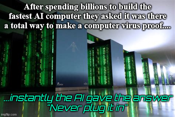 Fastest AI Computer | After spending billions to build the fastest AI computer they asked it was there a total way to make a computer virus proof.... ...instantly the AI gave the answer
"Never plug it in" | image tagged in ai computer,bots,computer,billions,unpluged,plugged in | made w/ Imgflip meme maker