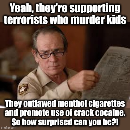 We'll take your cigarettes, but here's a free crack pipe! | Yeah, they're supporting terrorists who murder kids; They outlawed menthol cigarettes and promote use of crack cocaine.
So how surprised can you be?! | image tagged in no country for old men tommy lee jones,democrats,woke,israel,cigarettes,crack | made w/ Imgflip meme maker
