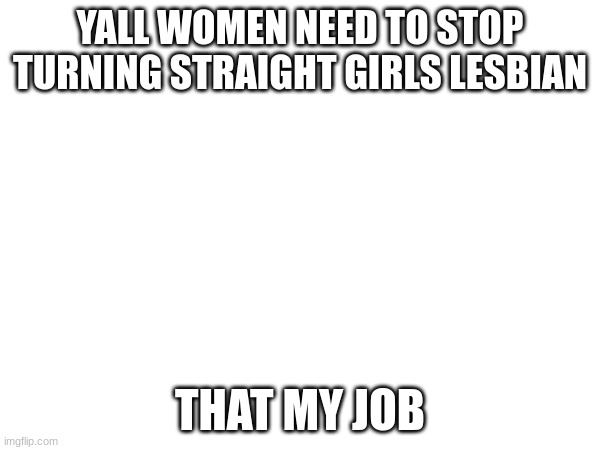 YALL WOMEN NEED TO STOP TURNING STRAIGHT GIRLS LESBIAN; THAT MY JOB | made w/ Imgflip meme maker