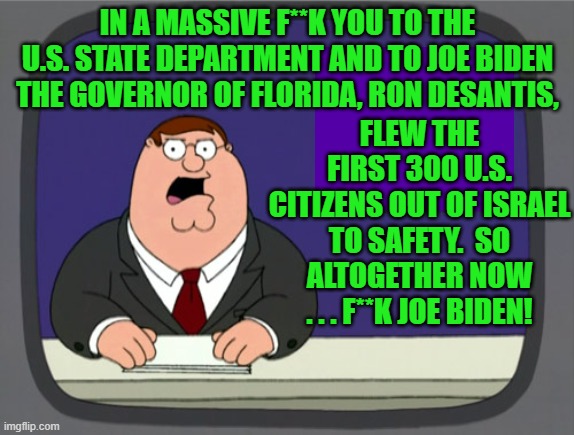 Yeah . . . altogether now . . . f**k Joe Biden! | IN A MASSIVE F**K YOU TO THE U.S. STATE DEPARTMENT AND TO JOE BIDEN THE GOVERNOR OF FLORIDA, RON DESANTIS, FLEW THE FIRST 300 U.S. CITIZENS OUT OF ISRAEL TO SAFETY.  SO ALTOGETHER NOW . . . F**K JOE BIDEN! | image tagged in peter griffin news | made w/ Imgflip meme maker