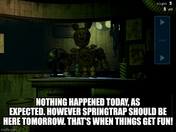 First shift complete | NOTHING HAPPENED TODAY, AS EXPECTED. HOWEVER SPRINGTRAP SHOULD BE HERE TOMORROW. THAT'S WHEN THINGS GET FUN! | image tagged in fnaf 3 springtrap | made w/ Imgflip meme maker