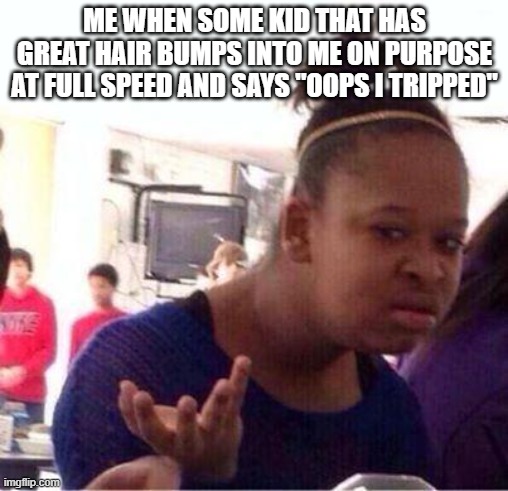 true story also we are friends (i think) so it is ok (but i have a crush on him) | ME WHEN SOME KID THAT HAS GREAT HAIR BUMPS INTO ME ON PURPOSE AT FULL SPEED AND SAYS "OOPS I TRIPPED" | image tagged in wut,excuse me what,but why tho | made w/ Imgflip meme maker