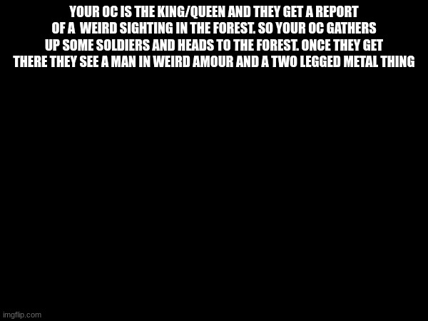 yes | YOUR OC IS THE KING/QUEEN AND THEY GET A REPORT OF A  WEIRD SIGHTING IN THE FOREST. SO YOUR OC GATHERS UP SOME SOLDIERS AND HEADS TO THE FOREST. ONCE THEY GET THERE THEY SEE A MAN IN WEIRD AMOUR AND A TWO LEGGED METAL THING | made w/ Imgflip meme maker