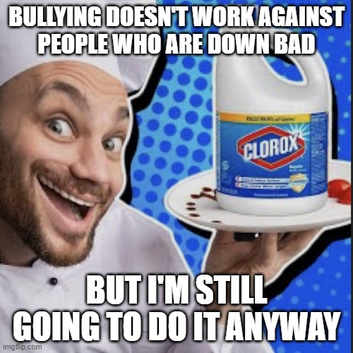Chef serving clorox | BULLYING DOESN'T WORK AGAINST
PEOPLE WHO ARE DOWN BAD; BUT I'M STILL GOING TO DO IT ANYWAY | image tagged in chef serving clorox | made w/ Imgflip meme maker