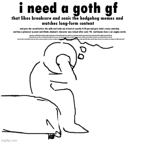 going through it rn | i need a goth gf; that likes breakcore and sonic the hedgehog memes and 
watches long-form content; and puts the cereal before the milk and tucks me in bed at exactly 9:30 pm and gets arby's every saturday and has a pinterest account and thinks shadow's character was ruined after sonic '06  and knows how a car engine works; and watches seinfeld and has a dick and watches documentaries on fish and thinks jojo's bizarre adventure is a good anime and hates dream smp but loves hermitcraft and likes spaghetti with meatballs and 
thinks umbreon is the coolest eeveelution and has played at least one ace attorney game and mains insect glaive in monster hunter and hates ai art and likes cbt and puts me on a leash and doesn't vape and 
teaches me how to cook and hates fanon sans but loves canon sans and has never been to a walmart and has used an airfryer before and beheads me next tuesday and will kill spiders and other bugs in the house for me and loves me and gives me cuddles when im sad | made w/ Imgflip meme maker