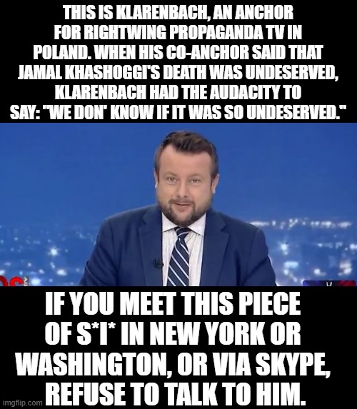 Klarenbach - Evil tv man | THIS IS KLARENBACH, AN ANCHOR FOR RIGHTWING PROPAGANDA TV IN POLAND. WHEN HIS CO-ANCHOR SAID THAT JAMAL KHASHOGGI'S DEATH WAS UNDESERVED, KLARENBACH HAD THE AUDACITY TO SAY: "WE DON' KNOW IF IT WAS SO UNDESERVED."; IF YOU MEET THIS PIECE 
OF S*I* IN NEW YORK OR 
WASHINGTON, OR VIA SKYPE, 
REFUSE TO TALK TO HIM. | image tagged in evil tv man,memes,jamal khashoggi,propaganda,adrian klarenbach,saudi arabia | made w/ Imgflip meme maker