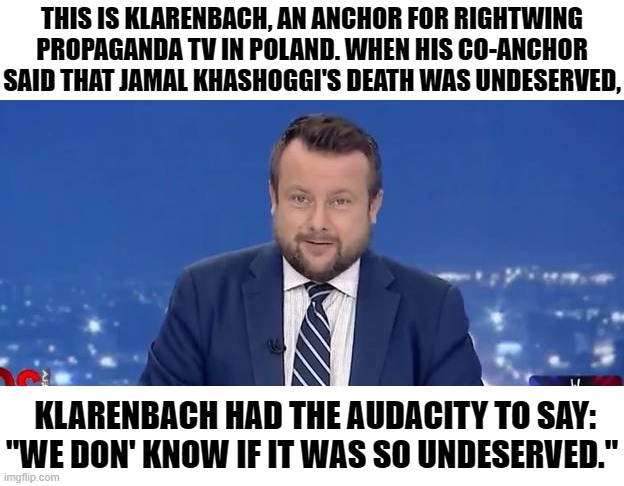 Refuse the Klarenbach b*tc*. | THIS IS KLARENBACH, AN ANCHOR FOR RIGHTWING PROPAGANDA TV IN POLAND. WHEN HIS CO-ANCHOR SAID THAT JAMAL KHASHOGGI'S DEATH WAS UNDESERVED, KLARENBACH HAD THE AUDACITY TO SAY: "WE DON' KNOW IF IT WAS SO UNDESERVED." | image tagged in evil tv man,memes,jamal khashoggi,adrian klarenbach,tv,news anchor | made w/ Imgflip meme maker