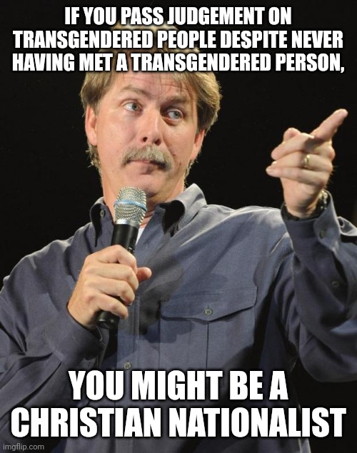 "Judge not, that ye be not judged." - Matthew 7, KJV | IF YOU PASS JUDGEMENT ON TRANSGENDERED PEOPLE DESPITE NEVER HAVING MET A TRANSGENDERED PERSON, YOU MIGHT BE A
CHRISTIAN NATIONALIST | image tagged in jeff foxworthy,white nationalism,scumbag christian,transgender,conservative logic,ignorance | made w/ Imgflip meme maker