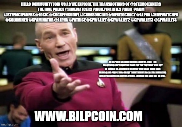 Picard Wtf Meme | HELLO COMMUNITY JOIN US AS WE EXPLORE THE TRANSACTIONS OF @STEEMCLEANERS
THE HIVE POLICE @HIVEWATCERS @GUILTYPARTIES @ABIT @ADM @STEEMCLEANERS @LOGIC @GOGREENBUDDY @CRIMSONCLAD @MERITOCRACY @ALPHA @HIVEWATCHER @SOLOMINER @SPAMINATOR @ALPHA @PATRICE @GPWALLET @GPWALLET2 @GPWALLET3 @GPWALLET4; AT BILPCOIN WE FIGHT FOR FREEDOM WE FIGHT FOR THOSE WHO CAN'T FIGHT WE FIGHT FOR THE TRUTH WE WILL NOT BE BULLIED BY A BUNCH OF CLOWNS WHO SCAM THEIR OWN FRIENDS AND PEOPLE WHO TRUST THEM THE HIVE POLICE ARE WREAKING HIVE BY ABUSING THEIR POWER WHILE FARMING THE SHIT OUT OF HIVE. WWW.BILPCOIN.COM | image tagged in memes,picard wtf | made w/ Imgflip meme maker