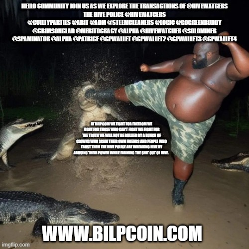 Gator kick | HELLO COMMUNITY JOIN US AS WE EXPLORE THE TRANSACTIONS OF @HIVEWATCERS
THE HIVE POLICE @HIVEWATCERS @GUILTYPARTIES @ABIT @ADM @STEEMCLEANERS @LOGIC @GOGREENBUDDY @CRIMSONCLAD @MERITOCRACY @ALPHA @HIVEWATCHER @SOLOMINER @SPAMINATOR @ALPHA @PATRICE @GPWALLET @GPWALLET2 @GPWALLET3 @GPWALLET4; AT BILPCOIN WE FIGHT FOR FREEDOM WE FIGHT FOR THOSE WHO CAN'T FIGHT WE FIGHT FOR THE TRUTH WE WILL NOT BE BULLIED BY A BUNCH OF CLOWNS WHO SCAM THEIR OWN FRIENDS AND PEOPLE WHO TRUST THEM THE HIVE POLICE ARE WREAKING HIVE BY ABUSING THEIR POWER WHILE FARMING THE SHIT OUT OF HIVE. WWW.BILPCOIN.COM | image tagged in gator kick | made w/ Imgflip meme maker