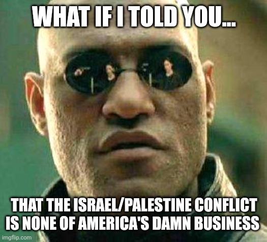 You could also say Ukraine, Iraq, or Vietnam and Korea if you're old school. | WHAT IF I TOLD YOU... THAT THE ISRAEL/PALESTINE CONFLICT IS NONE OF AMERICA'S DAMN BUSINESS | image tagged in what if i told you | made w/ Imgflip meme maker